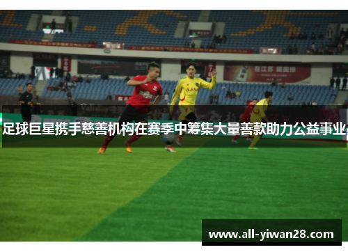足球巨星携手慈善机构在赛季中筹集大量善款助力公益事业
