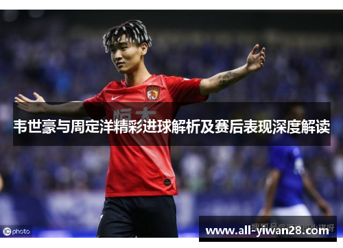 韦世豪与周定洋精彩进球解析及赛后表现深度解读