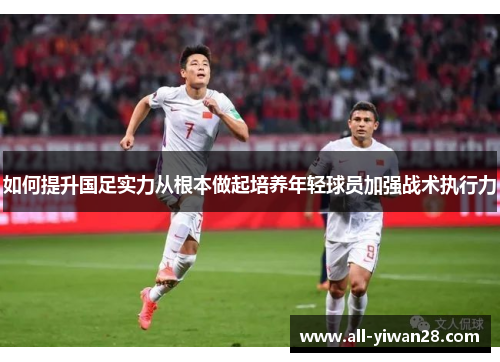 如何提升国足实力从根本做起培养年轻球员加强战术执行力