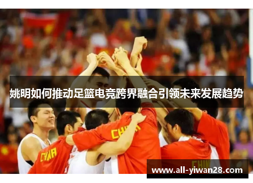 姚明如何推动足篮电竞跨界融合引领未来发展趋势